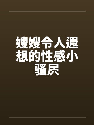嫂嫂令人遐想的性感小骚屄笔趣阁无弹窗