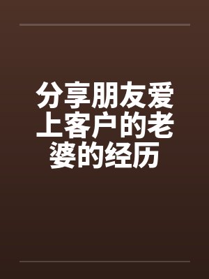 分享朋友爱上客户的老婆的经历by佚名笔趣阁无弹窗