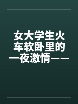 女大学生火车软卧里的一夜激情——真实故事by佚名