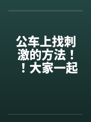 公车上找刺激的方法!!大家一起做公车痴汉吧~~by佚名笔趣阁无弹窗
