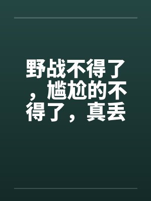 野战不得了，尴尬的不得了，真丢人啊笔趣阁无弹窗