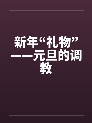 新年“礼物”——元旦的调教by佚名笔趣阁无弹窗