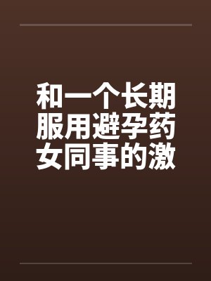 和一个长期服用避孕药女同事的激情by佚名