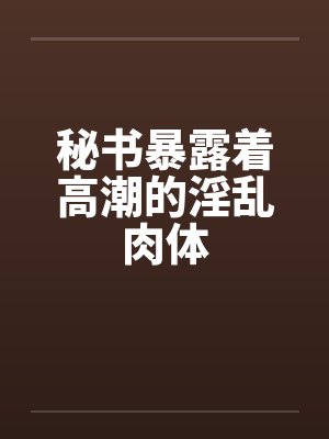 秘书暴露着高潮的淫乱肉体