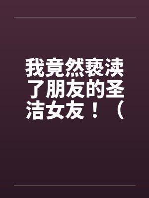 我竟然亵渎了朋友的圣洁女友！（极品 ）--1笔趣阁无弹窗
