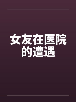 女友在医院的遭遇笔趣阁无弹窗