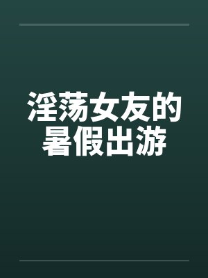 淫荡女友的暑假出游笔趣阁无弹窗
