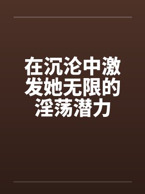 在沉沦中激发她无限的淫荡潜力by佚名笔趣阁无弹窗