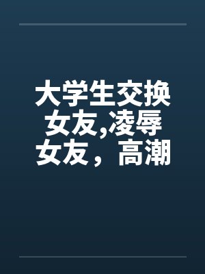 大学生交换女友,凌辱女友，高潮迭起完by佚名