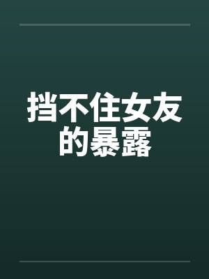 挡不住女友的暴露笔趣阁无弹窗