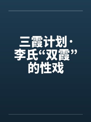 三霞计划·李氏“双霞”的性戏by佚名笔趣阁无弹窗