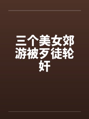 三个美女郊游被歹徒轮奸by佚名笔趣阁无弹窗
