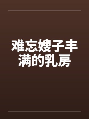 难忘嫂子丰满的乳房笔趣阁无弹窗