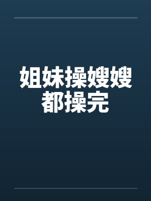 姐妹操嫂嫂都操完笔趣阁无弹窗