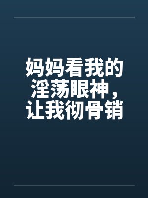 妈妈看我的淫荡眼神，让我彻骨销魂by佚名