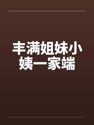 丰满姐妹小姨一家端笔趣阁无弹窗