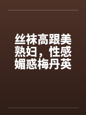 丝袜高跟美熟妇，性感媚惑梅丹英1-11章完