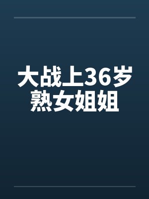大战上36岁熟女姐姐by佚名笔趣阁无弹窗