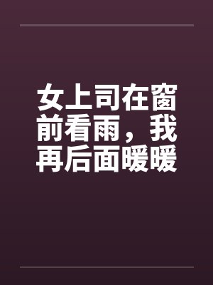 女上司在窗前看雨，我再后面暖暖她身体