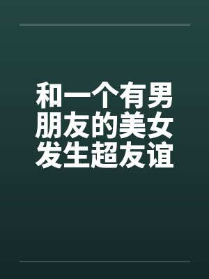 和一个有男朋友的美女发生超友谊1-2笔趣阁无弹窗