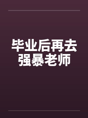 毕业后再去强暴老师笔趣阁无弹窗