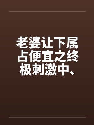 老婆让下属占便宜之终极刺激中、下by佚名笔趣阁无弹窗