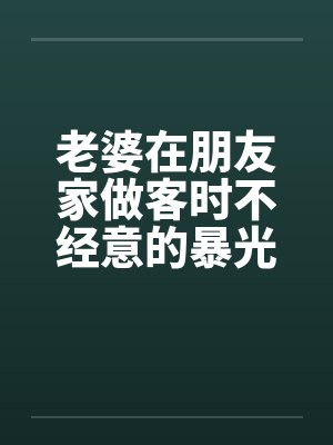 老婆在朋友家做客时不经意的暴光1-4笔趣阁无弹窗