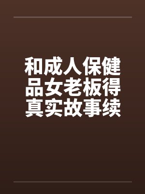 和成人保健品女老板得真实故事续在2楼笔趣阁无弹窗