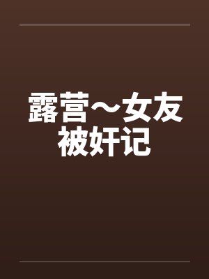 露营~女友被奸记