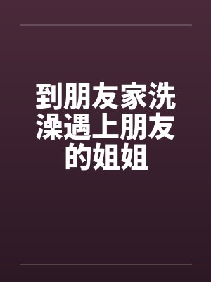 到朋友家洗澡遇上朋友的姐姐笔趣阁无弹窗