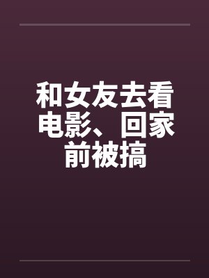 和女友去看电影、回家前被搞笔趣阁无弹窗