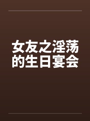 女友之淫荡的生日宴会笔趣阁无弹窗