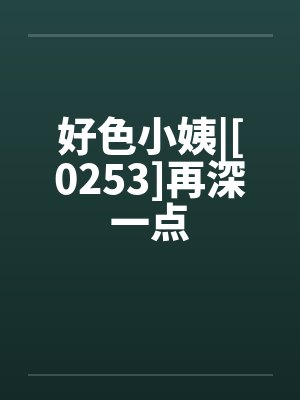 好色小姨|[0253]再深一点笔趣阁无弹窗