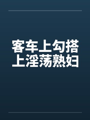 客车上勾搭上淫荡熟妇笔趣阁无弹窗