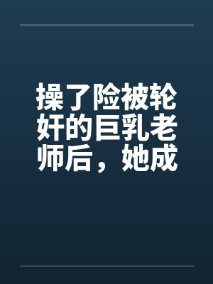 操了险被轮奸的巨乳老师后，她成为了我的妈妈by佚名笔趣阁无弹窗
