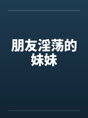 朋友淫荡的妹妹by佚名笔趣阁无弹窗