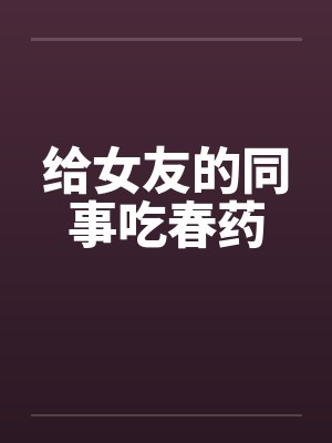 给女友的同事吃春药by佚名笔趣阁无弹窗