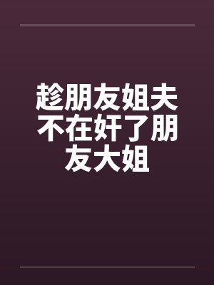 趁朋友姐夫不在奸了朋友大姐by佚名笔趣阁无弹窗
