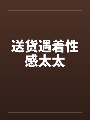 送货遇着性感太太笔趣阁无弹窗