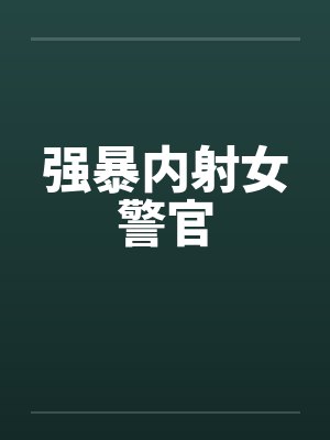 强暴内射女警官笔趣阁无弹窗
