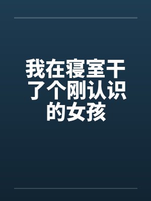 我在寝室干了个刚认识的女孩