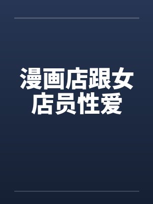 漫画店跟女店员性爱笔趣阁无弹窗