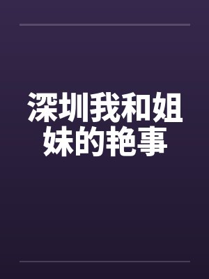 深圳我和姐妹的艳事笔趣阁无弹窗