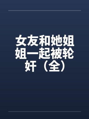 女友和她姐姐一起被轮奸（全）