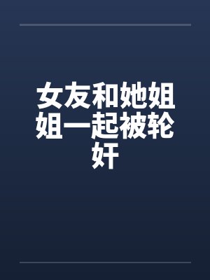 女友和她姐姐一起被轮奸by佚名笔趣阁无弹窗