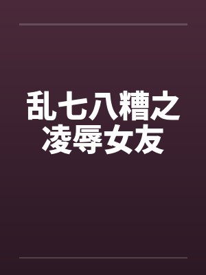 乱七八糟之凌辱女友笔趣阁无弹窗