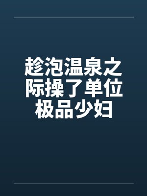 趁泡温泉之际操了单位极品少妇by佚名