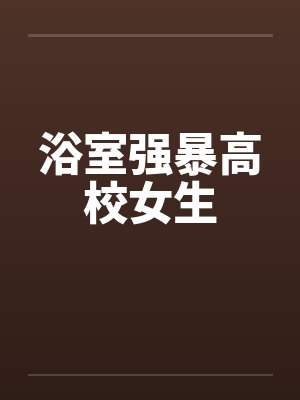 浴室强暴高校女生笔趣阁无弹窗