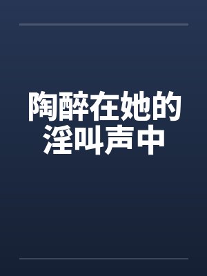 陶醉在她的淫叫声中笔趣阁无弹窗