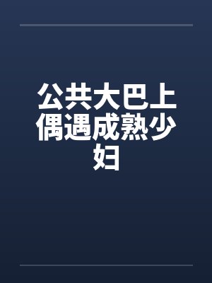 公共大巴上偶遇成熟少妇笔趣阁无弹窗